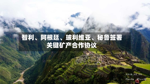 智利、阿根廷、玻利维亚、秘鲁签署关键矿产合作协议