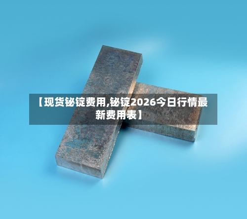 【现货铋锭费用,铋锭2026今日行情最新费用表】