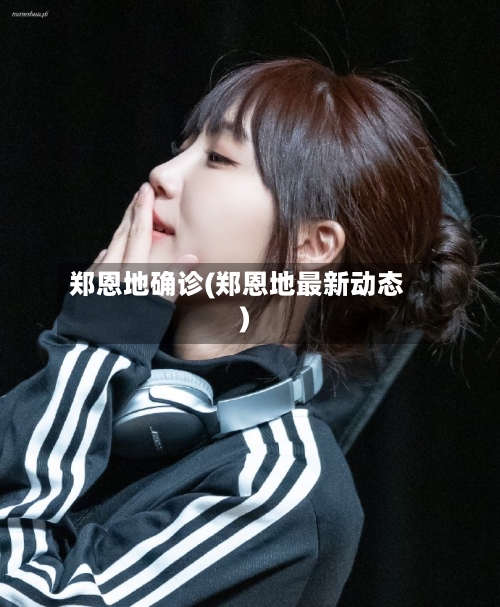 郑恩地确诊(郑恩地最新动态)-第2张图片