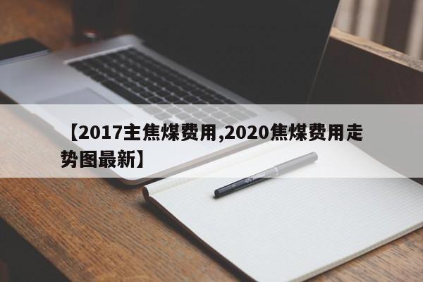 【2017主焦煤费用,2020焦煤费用走势图最新】