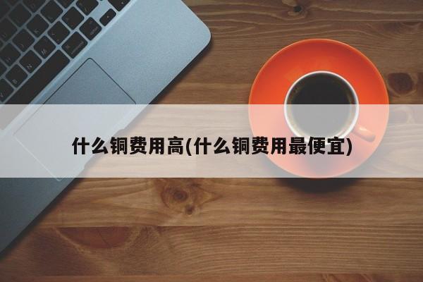 什么铜费用高(什么铜费用最便宜)