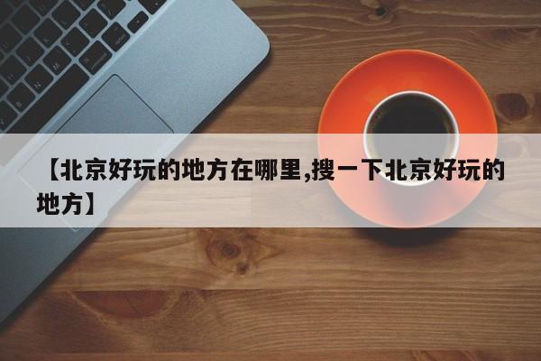 【北京好玩的地方在哪里,搜一下北京好玩的地方】