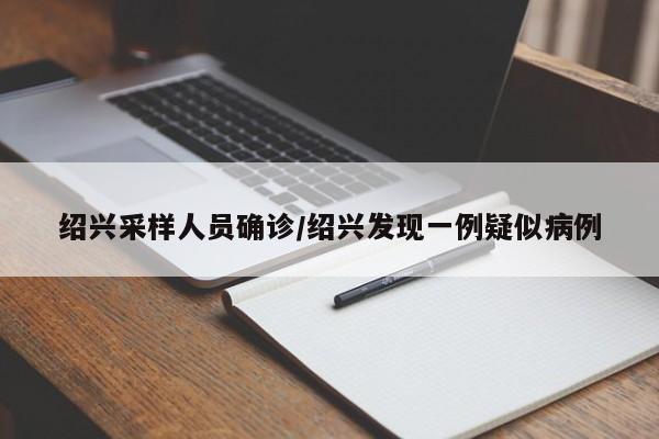绍兴采样人员确诊/绍兴发现一例疑似病例