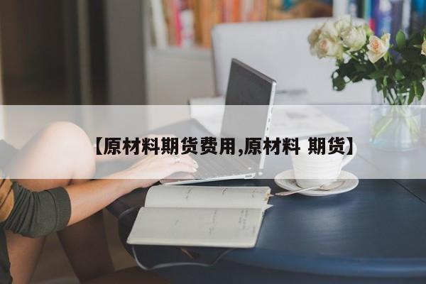【原材料期货费用,原材料 期货】