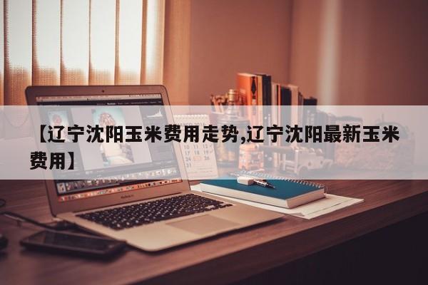 【辽宁沈阳玉米费用走势,辽宁沈阳最新玉米费用】