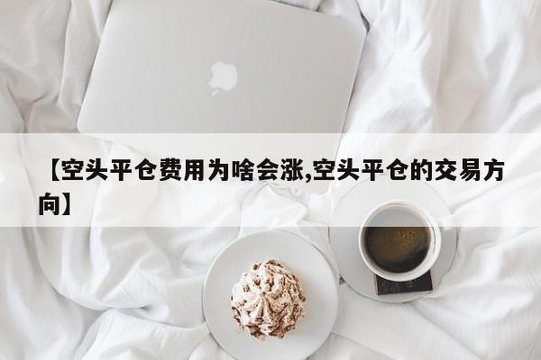 【空头平仓费用为啥会涨,空头平仓的交易方向】