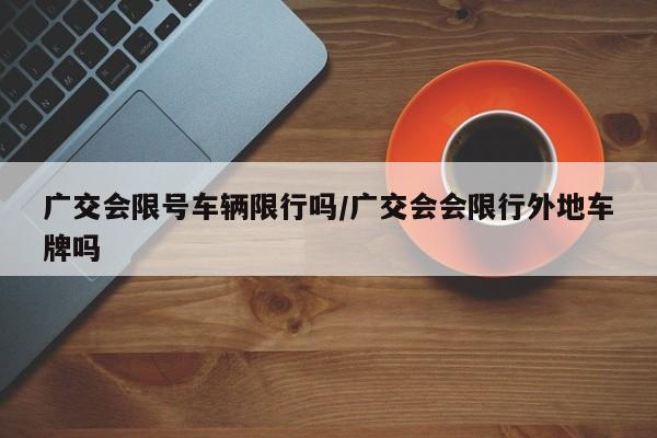 广交会限号车辆限行吗/广交会会限行外地车牌吗