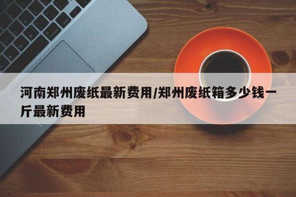 河南郑州废纸最新费用/郑州废纸箱多少钱一斤最新费用