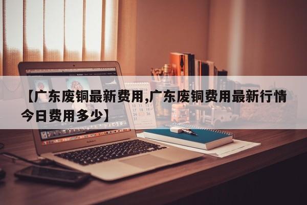 【广东废铜最新费用,广东废铜费用最新行情今日费用多少】
