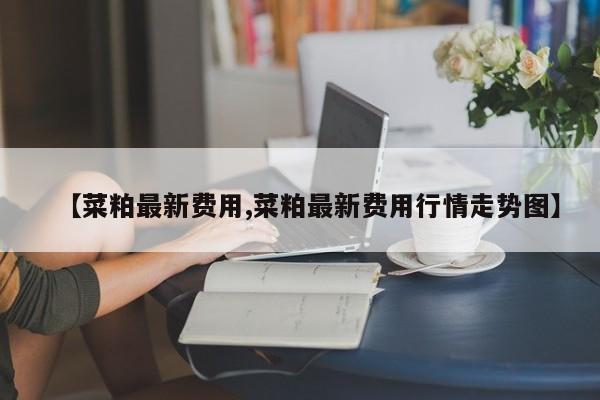 【菜粕最新费用,菜粕最新费用行情走势图】