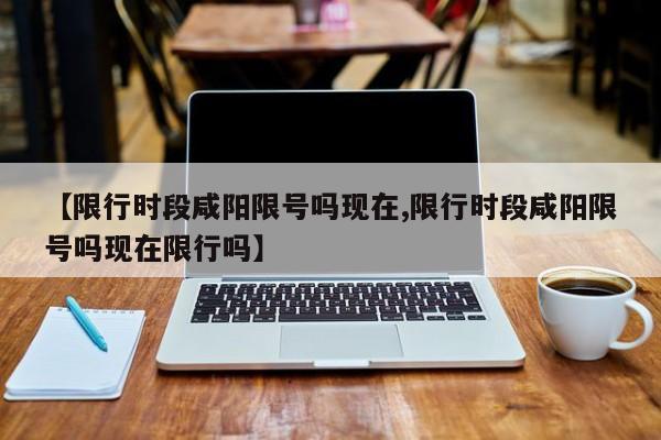 【限行时段咸阳限号吗现在,限行时段咸阳限号吗现在限行吗】