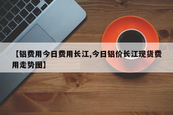 【铝费用今日费用长江,今日铝价长江现货费用走势图】