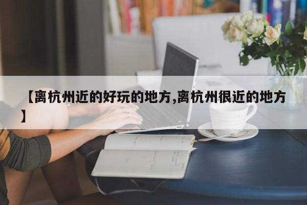 【离杭州近的好玩的地方,离杭州很近的地方】