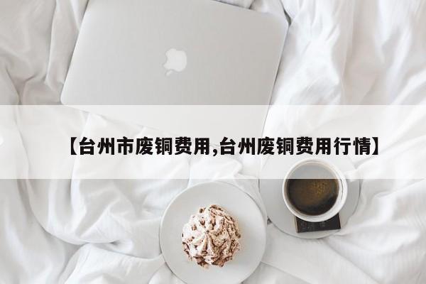 【台州市废铜费用,台州废铜费用行情】