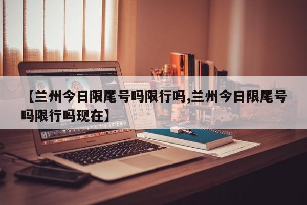【兰州今日限尾号吗限行吗,兰州今日限尾号吗限行吗现在】