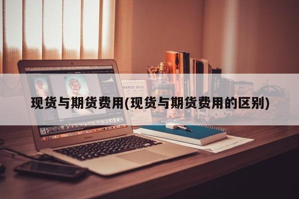 现货与期货费用(现货与期货费用的区别)