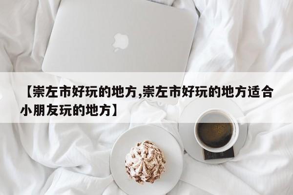 【崇左市好玩的地方,崇左市好玩的地方适合小朋友玩的地方】