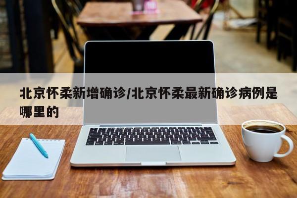 北京怀柔新增确诊/北京怀柔最新确诊病例是哪里的