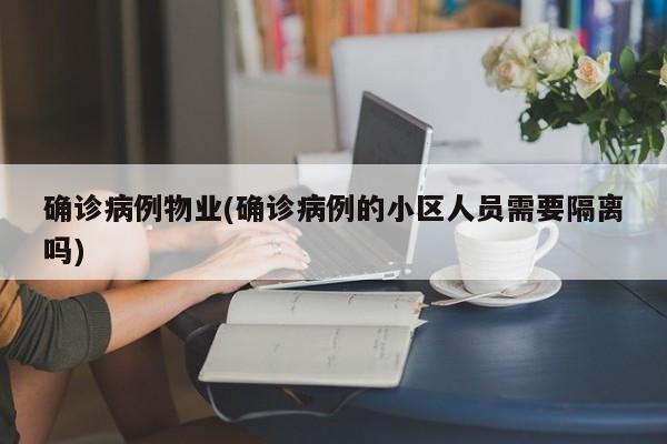 确诊病例物业(确诊病例的小区人员需要隔离吗)