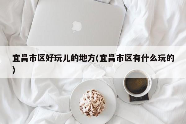 宜昌市区好玩儿的地方(宜昌市区有什么玩的)
