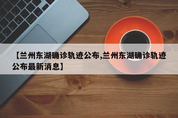 【兰州东湖确诊轨迹公布,兰州东湖确诊轨迹公布最新消息】