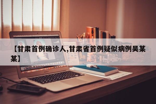 【甘肃首例确诊人,甘肃省首例疑似病例吴某某】