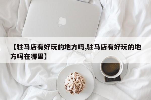 【驻马店有好玩的地方吗,驻马店有好玩的地方吗在哪里】