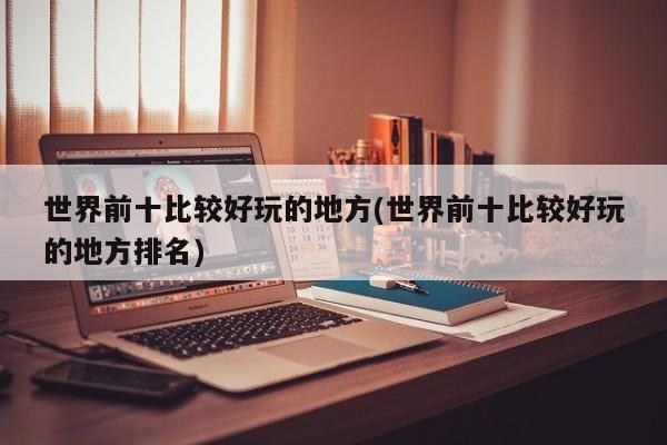 世界前十比较好玩的地方(世界前十比较好玩的地方排名)