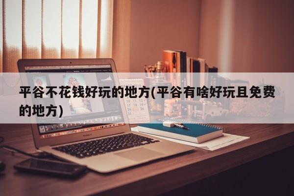 平谷不花钱好玩的地方(平谷有啥好玩且免费的地方)