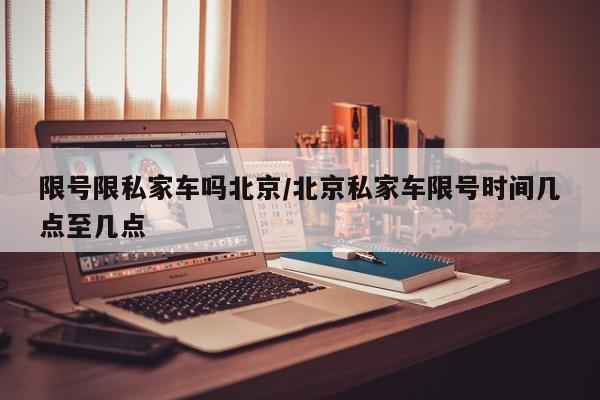 限号限私家车吗北京/北京私家车限号时间几点至几点