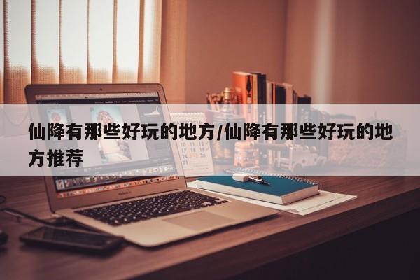 仙降有那些好玩的地方/仙降有那些好玩的地方推荐