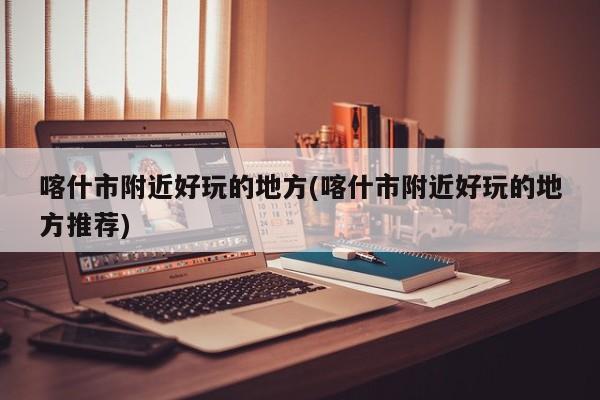 喀什市附近好玩的地方(喀什市附近好玩的地方推荐)