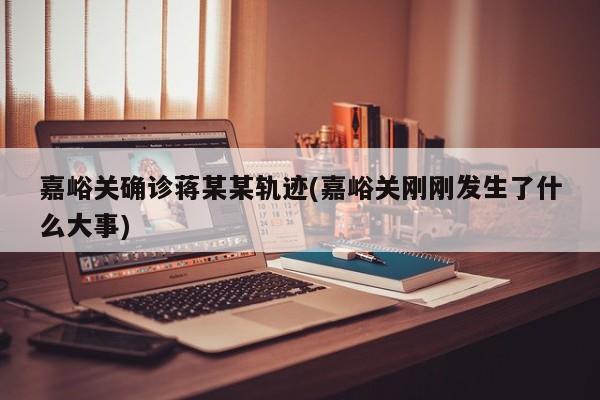 嘉峪关确诊蒋某某轨迹(嘉峪关刚刚发生了什么大事)