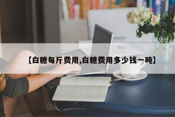 【白糖每斤费用,白糖费用多少钱一吨】