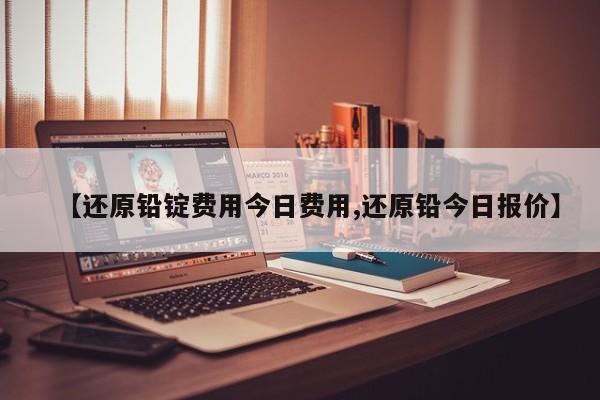 【还原铅锭费用今日费用,还原铅今日报价】