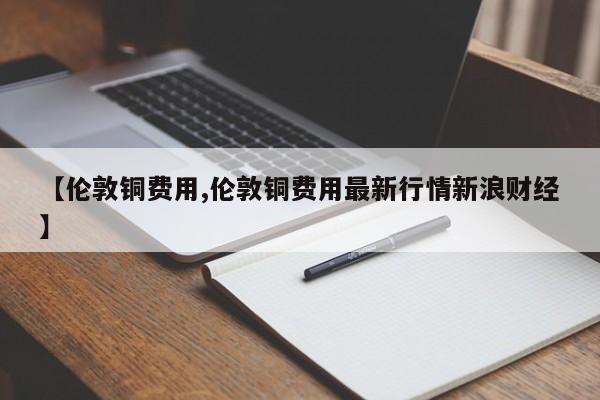 【伦敦铜费用,伦敦铜费用最新行情新浪财经】