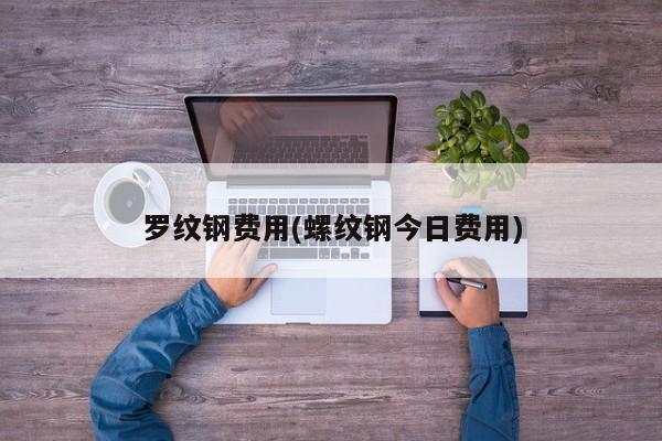罗纹钢费用(螺纹钢今日费用)