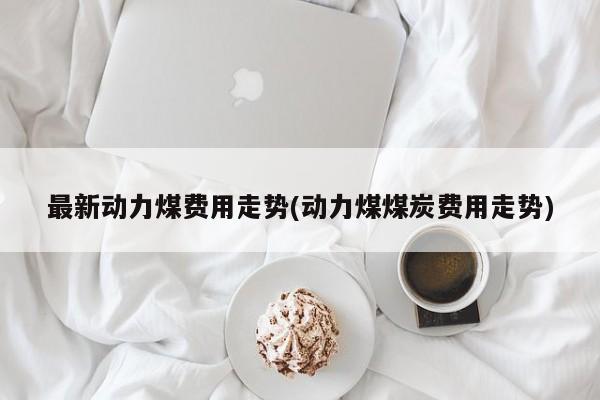最新动力煤费用走势(动力煤煤炭费用走势)