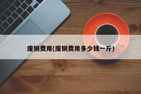 废铜费用(废铜费用多少钱一斤)