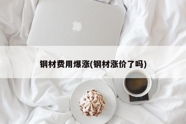 钢材费用爆涨(钢材涨价了吗)