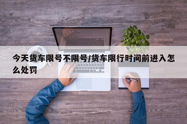 今天货车限号不限号/货车限行时间前进入怎么处罚