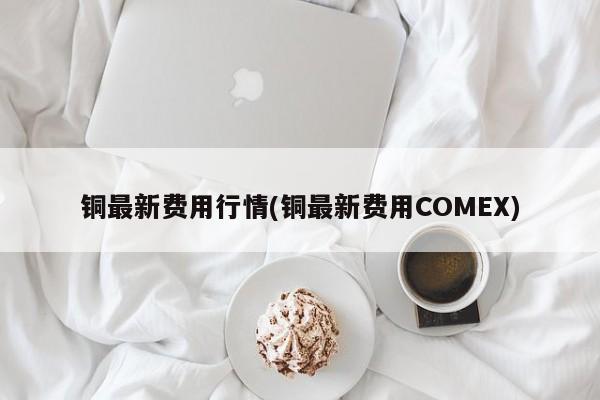 铜最新费用行情(铜最新费用COMEX)