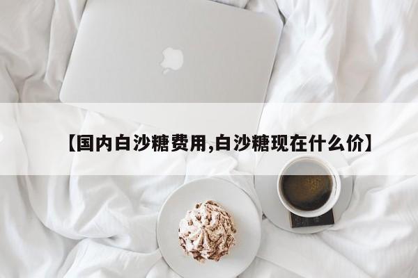 【国内白沙糖费用,白沙糖现在什么价】