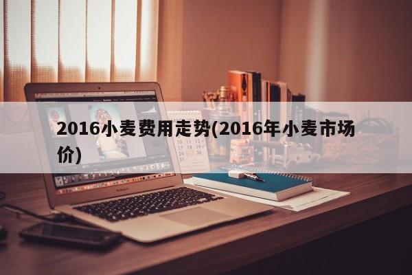 2016小麦费用走势(2016年小麦市场价)