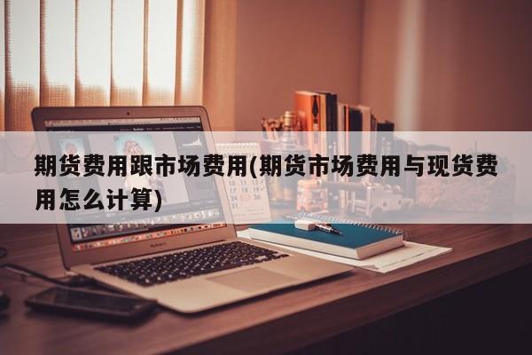 期货费用跟市场费用(期货市场费用与现货费用怎么计算)