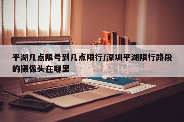 平湖几点限号到几点限行/深圳平湖限行路段的摄像头在哪里
