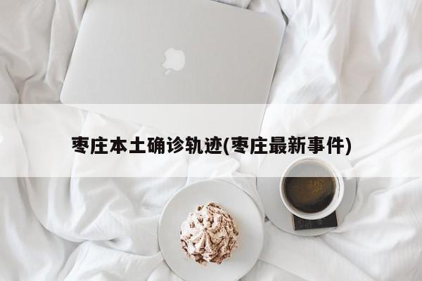枣庄本土确诊轨迹(枣庄最新事件)