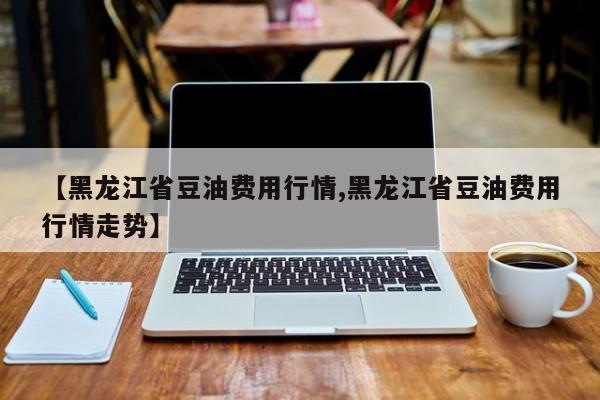 【黑龙江省豆油费用行情,黑龙江省豆油费用行情走势】
