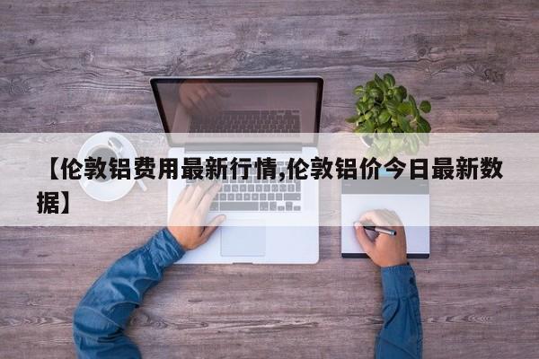 【伦敦铝费用最新行情,伦敦铝价今日最新数据】