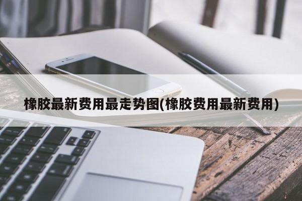 橡胶最新费用最走势图(橡胶费用最新费用)